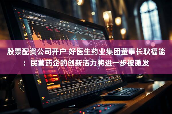 股票配资公司开户 好医生药业集团董事长耿福能：民营药企的创新活力将进一步被激发