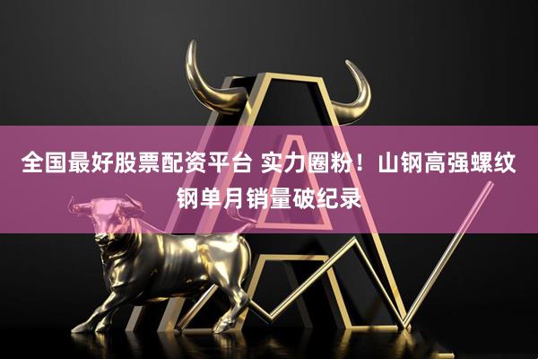 全国最好股票配资平台 实力圈粉！山钢高强螺纹钢单月销量破纪录