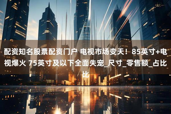 配资知名股票配资门户 电视市场变天！85英寸+电视爆火 75英寸及以下全面失宠_尺寸_零售额_占比