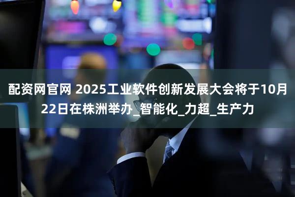 配资网官网 2025工业软件创新发展大会将于10月22日在株洲举办_智能化_力超_生产力