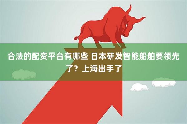 合法的配资平台有哪些 日本研发智能船舶要领先了？上海出手了