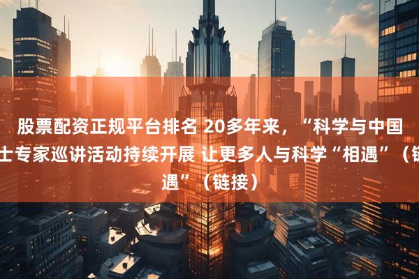 股票配资正规平台排名 20多年来，“科学与中国”院士专家巡讲活动持续开展 让更多人与科学“相遇”（链接）