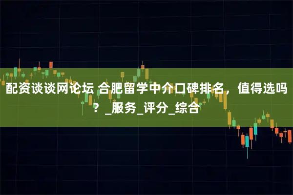 配资谈谈网论坛 合肥留学中介口碑排名，值得选吗？_服务_评分_综合