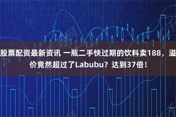 股票配资最新资讯 一瓶二手快过期的饮料卖188，溢价竟然超过了Labubu？达到37倍！