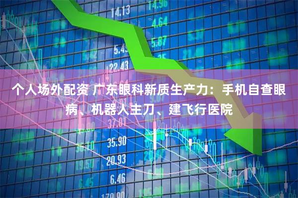 个人场外配资 广东眼科新质生产力：手机自查眼病、机器人主刀、建飞行医院