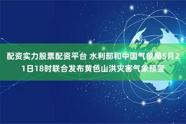 配资实力股票配资平台 水利部和中国气象局5月21日18时联合发布黄色山洪灾害气象预警